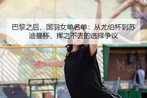 巴黎之后，国羽女单名单：从尤伯杯到苏迪曼杯，挥之不去的选择争议